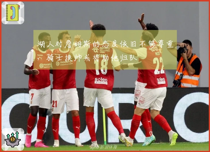 湖人对詹姆斯的态度依旧不够尊重，骑士换帅或将助他归队